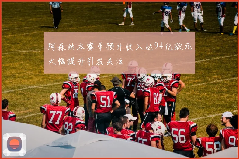 阿森纳本赛季预计收入达94亿欧元大幅提升引发关注
