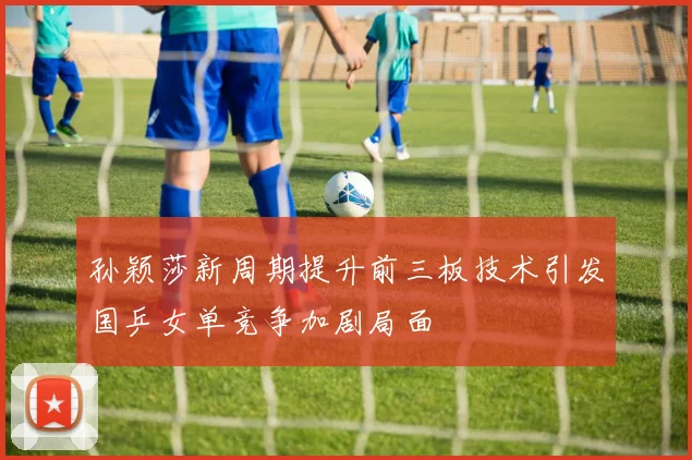 孙颖莎新周期提升前三板技术引发国乒女单竞争加剧局面