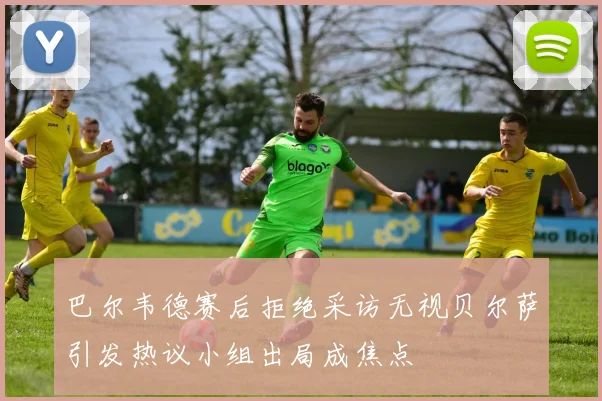 巴尔韦德赛后拒绝采访无视贝尔萨引发热议小组出局成焦点
