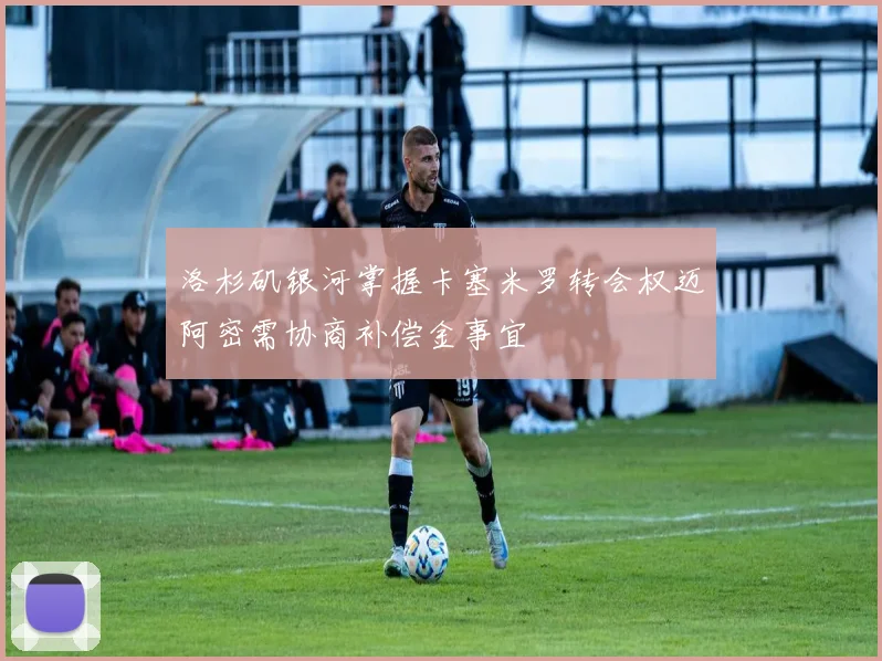 洛杉矶银河掌握卡塞米罗转会权迈阿密需协商补偿金事宜