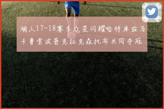 湖人17-18赛季众星闪耀哈特库兹马卡鲁索波普克拉克森托布共同夺冠的辉煌时刻